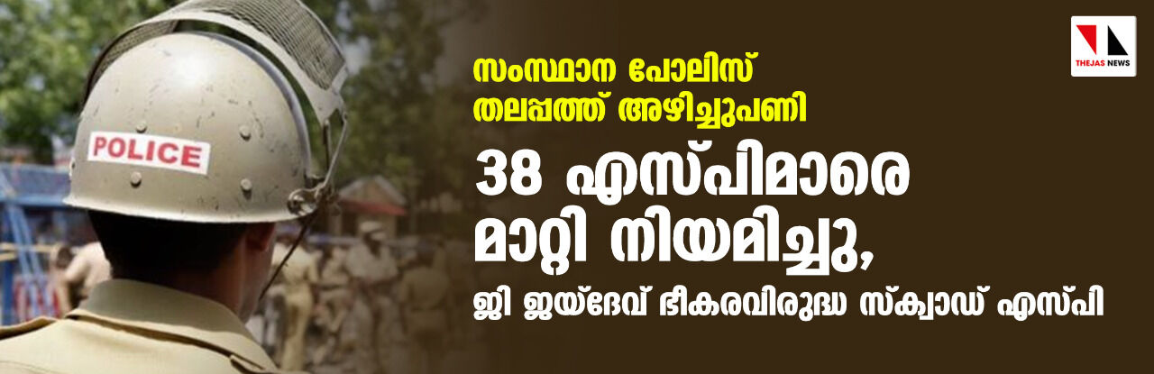 സംസ്ഥാന പോലിസ് തലപ്പത്ത് അഴിച്ചുപണി; 38 എസ്പിമാരെ മാറ്റി നിയമിച്ചു, ജി ജയ്‌ദേവ് ഭീകരവിരുദ്ധ സ്‌ക്വാഡ് എസ്പി