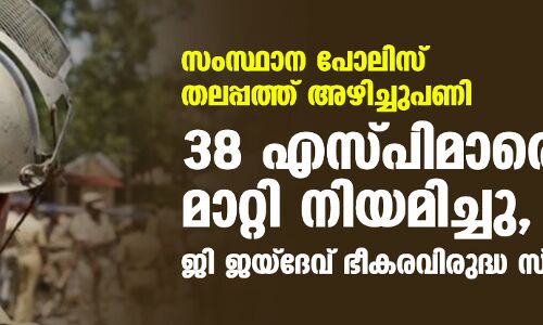 സംസ്ഥാന പോലിസ് തലപ്പത്ത് അഴിച്ചുപണി; 38 എസ്പിമാരെ മാറ്റി നിയമിച്ചു, ജി ജയ്‌ദേവ് ഭീകരവിരുദ്ധ സ്‌ക്വാഡ് എസ്പി