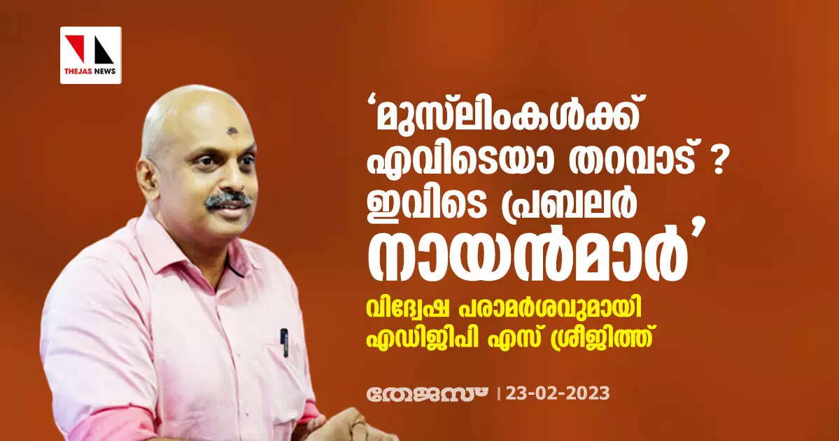 മുസ്ലിംകള്ക്ക് എവിടെയാ തറവാട് ? ഇവിടെ പ്രബലര് നായന്മാര്; വിദ്വേഷ പരാമര്ശവുമായി എഡിജിപി എസ് ശ്രീജിത്ത് മുസ്ലിംകള്ക്ക് എവിടെയാ തറവാട് ? ഇവിടെ പ്രബലര് നായന്മാര്; വിദ്വേഷ പരാമര്ശവുമായി എഡിജിപി എസ് ശ്രീജിത്ത്