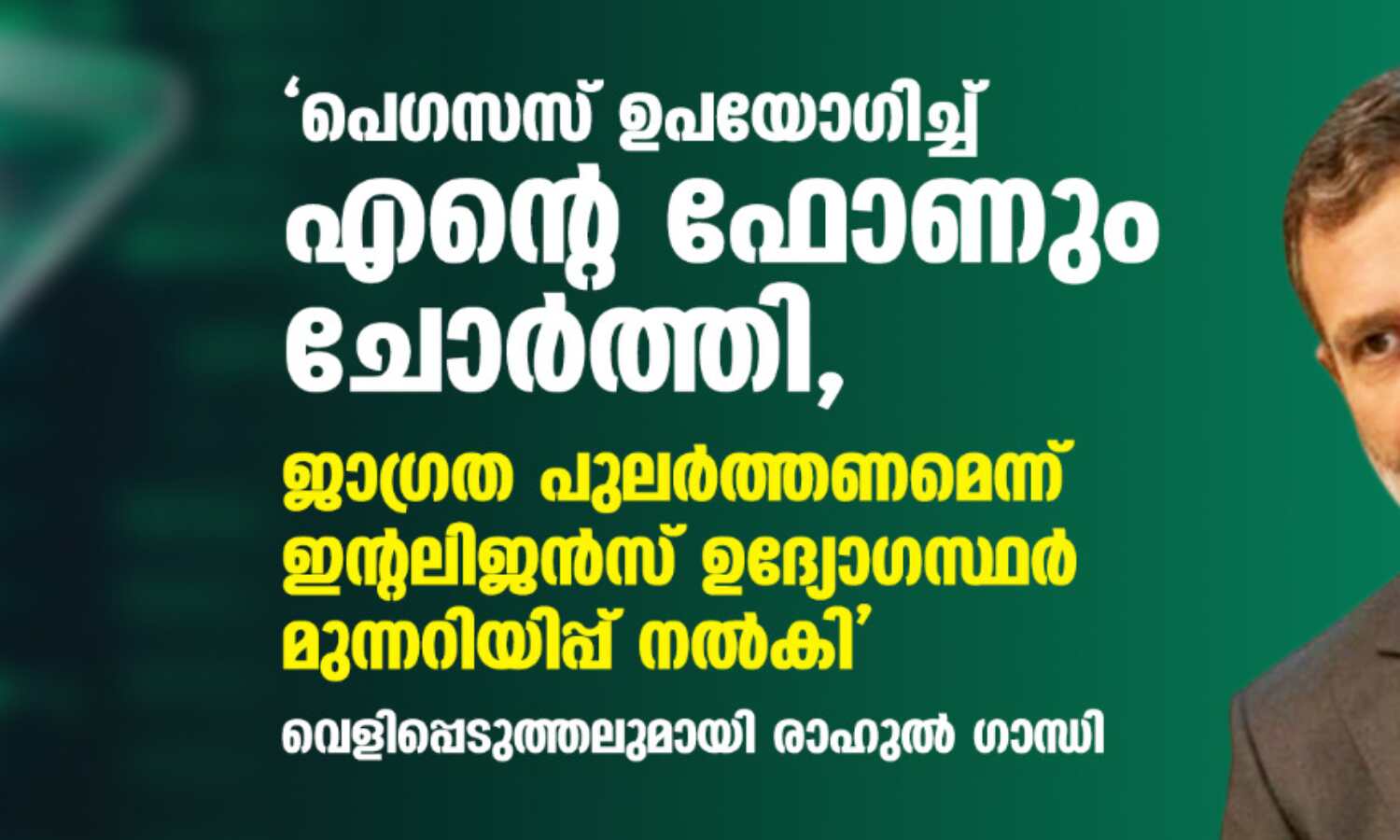 പെഗസസ് ഉപയോഗിച്ച് എന്റെ ഫോണും ചോര്ത്തി, ജാഗ്രത പുലര്ത്തണമെന്ന് ഇന്റലിജന്സ് ഉദ്യോഗസ്ഥര് മുന്നറിയിപ്പ് നല്കി; വെളിപ്പെടുത്തലുമായി രാഹുല് ഗാന്ധി പെഗസസ് ഉപയോഗിച്ച് എന്റെ ഫോണും ചോര്ത്തി, ജാഗ്രത പുലര്ത്തണമെന്ന് ഇന്റലിജന്സ് ഉദ്യോഗസ്ഥര് മുന്നറിയിപ്പ് നല്കി; വെളിപ്പെടുത്തലുമായി രാഹുല് ഗാന്ധി