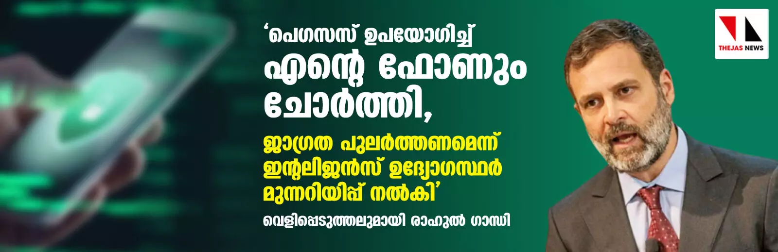 പെഗസസ് ഉപയോഗിച്ച് എന്റെ ഫോണും ചോര്ത്തി, ജാഗ്രത പുലര്ത്തണമെന്ന് ഇന്റലിജന്സ് ഉദ്യോഗസ്ഥര് മുന്നറിയിപ്പ് നല്കി; വെളിപ്പെടുത്തലുമായി രാഹുല് ഗാന്ധി പെഗസസ് ഉപയോഗിച്ച് എന്റെ ഫോണും ചോര്ത്തി, ജാഗ്രത പുലര്ത്തണമെന്ന് ഇന്റലിജന്സ് ഉദ്യോഗസ്ഥര് മുന്നറിയിപ്പ് നല്കി; വെളിപ്പെടുത്തലുമായി രാഹുല് ഗാന്ധി