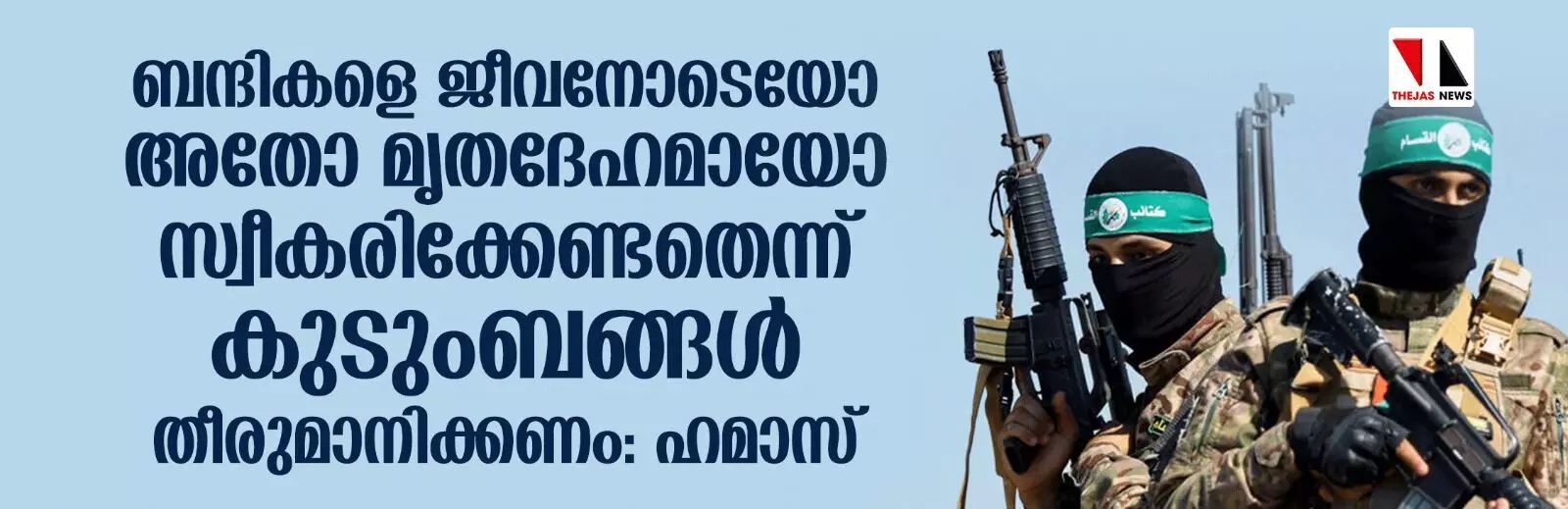 ബന്ദികളെ ജീവനോടെയോ അതോ മൃതദേഹമായോ സ്വീകരിക്കേണ്ടതെന്ന് കുടുംബങ്ങള് തീരുമാനിക്കണം: ഹമാസ് ബന്ദികളെ ജീവനോടെയോ അതോ മൃതദേഹമായോ സ്വീകരിക്കേണ്ടതെന്ന് കുടുംബങ്ങള് തീരുമാനിക്കണം: ഹമാസ്