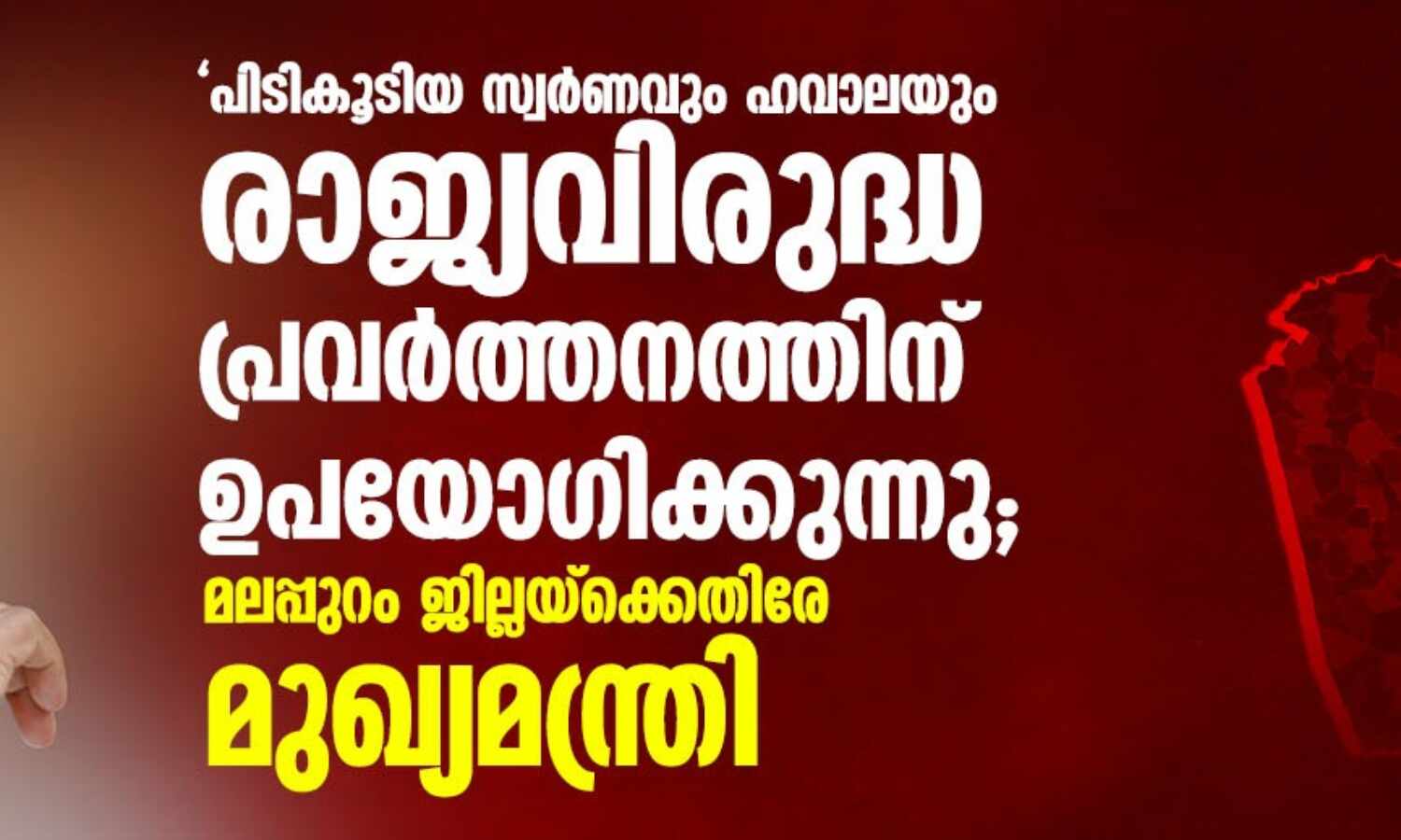 പിടികൂടിയ സ്വര്ണവും ഹവാലയും രാജ്യവിരുദ്ധ പ്രവര്ത്തനത്തിന് ഉപയോഗിക്കുന്നു; മലപ്പുറം ജില്ലയ്ക്കെതിരേ മുഖ്യമന്ത്രി പിടികൂടിയ സ്വര്ണവും ഹവാലയും രാജ്യവിരുദ്ധ പ്രവര്ത്തനത്തിന് ഉപയോഗിക്കുന്നു; മലപ്പുറം ജില്ലയ്ക്കെതിരേ മുഖ്യമന്ത്രി