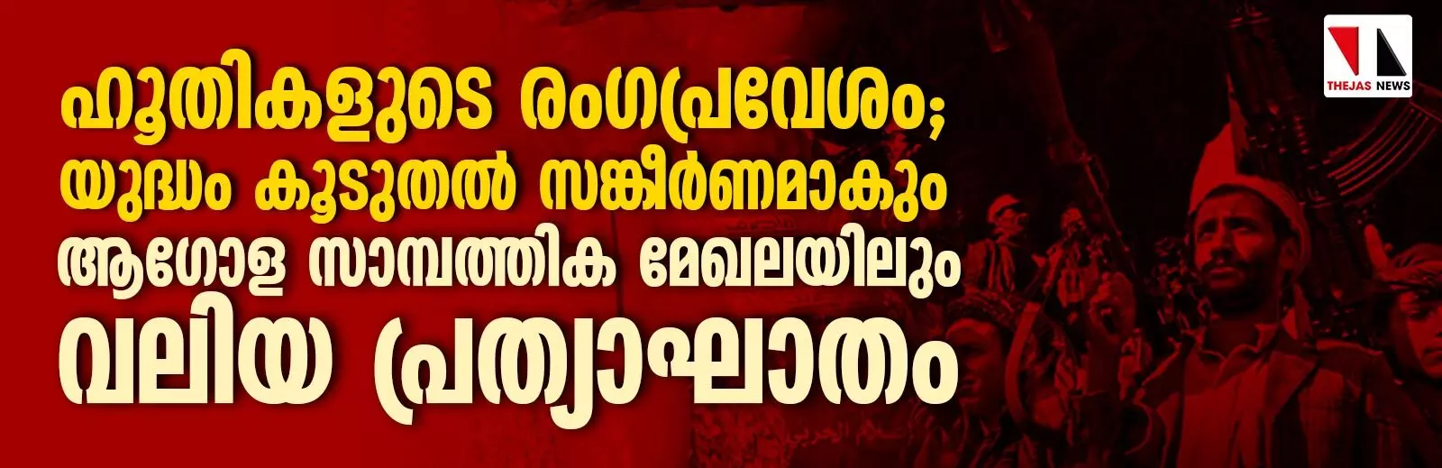 ഹൂതികളുടെ രംഗപ്രവേശം; യുദ്ധം കൂടുതല് സങ്കീര്ണമാകും, ആഗോള സാമ്പത്തിക മേഖലയിലും വലിയ പ്രത്യാഘാതം ഹൂതികളുടെ രംഗപ്രവേശം; യുദ്ധം കൂടുതല് സങ്കീര്ണമാകും, ആഗോള സാമ്പത്തിക മേഖലയിലും വലിയ പ്രത്യാഘാതം