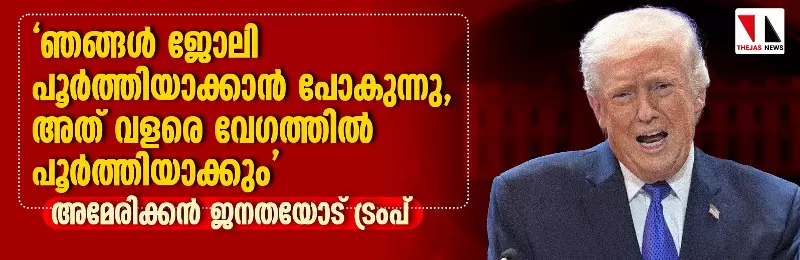 ഞങ്ങള്‍ ജോലി പൂര്‍ത്തിയാക്കാന്‍ പോകുന്നു, അത് വളരെ വേഗത്തില്‍ പൂര്‍ത്തിയാക്കും; അമേരിക്കന്‍ ജനതയോട് ട്രംപ്